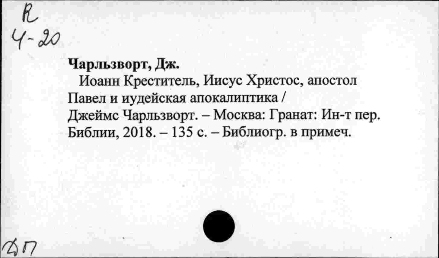 ﻿Чарльзворт, Дж.
Иоанн Креститель, Иисус Христос, апостол
Павел и иудейская апокалиптика /
Джеймс Чарльзворт. - Москва: Гранат: Ин-т пер.
Библии, 2018. - 135 с. - Библиогр. в примем.